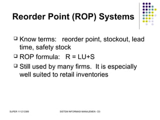 SUPER 111213389 SISTEM INFORMASI MANAJEMEN - D3
Reorder Point (ROP) Systems
 Know terms: reorder point, stockout, lead
time, safety stock
 ROP formula: R = LU+S
 Still used by many firms. It is especially
well suited to retail inventories
 