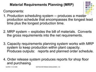 SUPER 111213389 SISTEM INFORMASI MANAJEMEN - D3
Material Requirements Planning (MRP)
Components:
1. Production scheduling system -- produces a master
production schedule that encompasses the longest lead
time plus the longest production time.
2. MRP system -- explodes the bill of materials. Converts
the gross requirements into the net requirements.
3. Capacity requirements planning system works with MRP
system to keep production within plant capacity.
Produces outputs: reports and planned order schedule.
4. Order release system produces reports for shop floor
and purchasing.
 