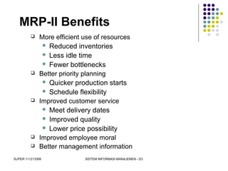 SUPER 111213389 SISTEM INFORMASI MANAJEMEN - D3
MRP-II Benefits
 More efficient use of resources
 Reduced inventories
 Less idle time
 Fewer bottlenecks
 Better priority planning
 Quicker production starts
 Schedule flexibility
 Improved customer service
 Meet delivery dates
 Improved quality
 Lower price possibility
 Improved employee moral
 Better management information
 