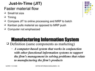 SUPER 111213389 SISTEM INFORMASI MANAJEMEN - D3
Just-In-Time (JIT)
Faster material flow
 Small lot size
 Timing
 Compare JIT to online processing and MRP to batch
 Kanban pulls material as opposed to MRP push
 Computer not emphasized
Manufacturing Information System
 Definition (same components as marketing)
– A computer-based system that works in conjunction
with other functional information systems to support
the firm's management in solving problems that relate
to manufacturing the firm's products
 