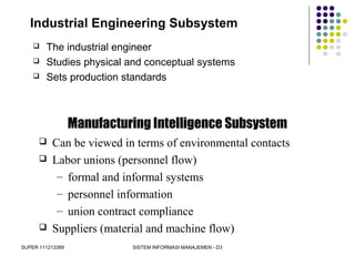 SUPER 111213389 SISTEM INFORMASI MANAJEMEN - D3
Industrial Engineering Subsystem
 The industrial engineer
 Studies physical and conceptual systems
 Sets production standards
Manufacturing Intelligence Subsystem
 Can be viewed in terms of environmental contacts
 Labor unions (personnel flow)
– formal and informal systems
– personnel information
– union contract compliance
 Suppliers (material and machine flow)
 