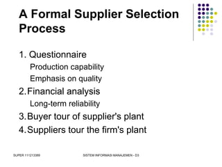 SUPER 111213389 SISTEM INFORMASI MANAJEMEN - D3
A Formal Supplier Selection
Process
1. Questionnaire
Production capability
Emphasis on quality
2.Financial analysis
Long-term reliability
3.Buyer tour of supplier's plant
4.Suppliers tour the firm's plant
 