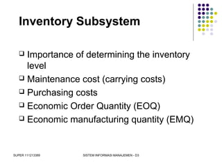 SUPER 111213389 SISTEM INFORMASI MANAJEMEN - D3
Inventory Subsystem
 Importance of determining the inventory
level
 Maintenance cost (carrying costs)
 Purchasing costs
 Economic Order Quantity (EOQ)
 Economic manufacturing quantity (EMQ)
 