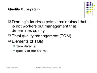 SUPER 111213389 SISTEM INFORMASI MANAJEMEN - D3
Quality Subsystem
 Deming’s fourteen points; maintained that it
is not workers but management that
determines quality
 Total quality management (TQM)
 Elements of TQM
 zero defects
 quality at the source
 