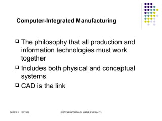 SUPER 111213389 SISTEM INFORMASI MANAJEMEN - D3
Computer-Integrated Manufacturing
 The philosophy that all production and
information technologies must work
together
 Includes both physical and conceptual
systems
 CAD is the link
 