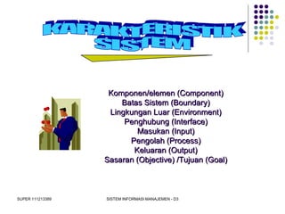 SUPER 111213389 SISTEM INFORMASI MANAJEMEN - D3
Komponen/elemen (Component)Komponen/elemen (Component)
Batas Sistem (Boundary)Batas Sistem (Boundary)
Lingkungan Luar (Environment)Lingkungan Luar (Environment)
Penghubung (Interface)Penghubung (Interface)
Masukan (Input)Masukan (Input)
Pengolah (Process)Pengolah (Process)
Keluaran (Output)Keluaran (Output)
Sasaran (Objective) /Tujuan (Goal)Sasaran (Objective) /Tujuan (Goal)
 