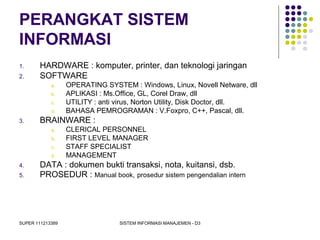 SUPER 111213389 SISTEM INFORMASI MANAJEMEN - D3
PERANGKAT SISTEM
INFORMASI
1. HARDWARE : komputer, printer, dan teknologi jaringan
2. SOFTWARE
a. OPERATING SYSTEM : Windows, Linux, Novell Netware, dll
b. APLIKASI : Ms.Office, GL, Corel Draw, dll
c. UTILITY : anti virus, Norton Utility, Disk Doctor, dll.
d. BAHASA PEMROGRAMAN : V.Foxpro, C++, Pascal, dll.
3. BRAINWARE :
a. CLERICAL PERSONNEL
b. FIRST LEVEL MANAGER
c. STAFF SPECIALIST
d. MANAGEMENT
4. DATA : dokumen bukti transaksi, nota, kuitansi, dsb.
5. PROSEDUR : Manual book, prosedur sistem pengendalian intern
 