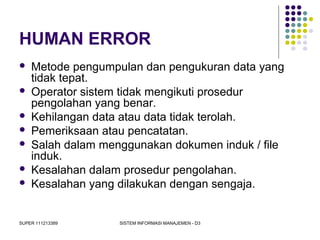 SUPER 111213389 SISTEM INFORMASI MANAJEMEN - D3
HUMAN ERROR
 Metode pengumpulan dan pengukuran data yang
tidak tepat.
 Operator sistem tidak mengikuti prosedur
pengolahan yang benar.
 Kehilangan data atau data tidak terolah.
 Pemeriksaan atau pencatatan.
 Salah dalam menggunakan dokumen induk / file
induk.
 Kesalahan dalam prosedur pengolahan.
 Kesalahan yang dilakukan dengan sengaja.
 