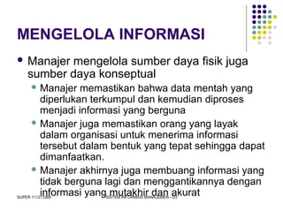 SUPER 111213389 SISTEM INFORMASI MANAJEMEN - D3
MENGELOLA INFORMASI
 Manajer mengelola sumber daya fisik juga
sumber daya konseptual
 Manajer memastikan bahwa data mentah yang
diperlukan terkumpul dan kemudian diproses
menjadi informasi yang berguna
 Manajer juga memastikan orang yang layak
dalam organisasi untuk menerima informasi
tersebut dalam bentuk yang tepat sehingga dapat
dimanfaatkan.
 Manajer akhirnya juga membuang informasi yang
tidak berguna lagi dan menggantikannya dengan
informasi yang mutakhir dan akurat
 