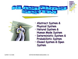 SUPER 111213389 SISTEM INFORMASI MANAJEMEN - D3
• Abstract System &Abstract System &
Physical SystemPhysical System
• Natural System &Natural System &
Human Made SystemHuman Made System
• Deterministic System &Deterministic System &
Probabilistic SystemProbabilistic System
• Closed System & OpenClosed System & Open
SystemSystem
 