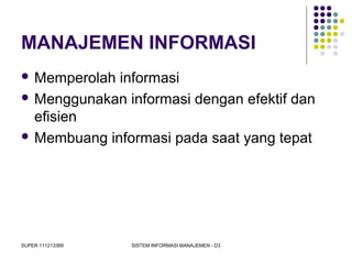 SUPER 111213389 SISTEM INFORMASI MANAJEMEN - D3
MANAJEMEN INFORMASI
 Memperolah informasi
 Menggunakan informasi dengan efektif dan
efisien
 Membuang informasi pada saat yang tepat
 