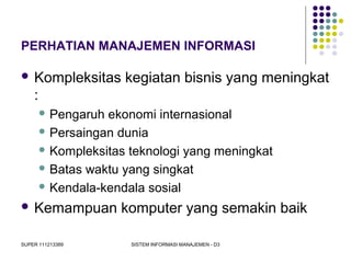 SUPER 111213389 SISTEM INFORMASI MANAJEMEN - D3
PERHATIAN MANAJEMEN INFORMASI
 Kompleksitas kegiatan bisnis yang meningkat
:
 Pengaruh ekonomi internasional
 Persaingan dunia
 Kompleksitas teknologi yang meningkat
 Batas waktu yang singkat
 Kendala-kendala sosial
 Kemampuan komputer yang semakin baik
 