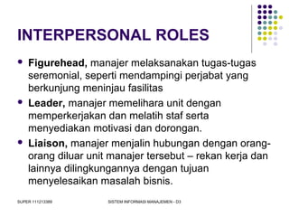 SUPER 111213389 SISTEM INFORMASI MANAJEMEN - D3
INTERPERSONAL ROLES
 Figurehead, manajer melaksanakan tugas-tugas
seremonial, seperti mendampingi perjabat yang
berkunjung meninjau fasilitas
 Leader, manajer memelihara unit dengan
memperkerjakan dan melatih staf serta
menyediakan motivasi dan dorongan.
 Liaison, manajer menjalin hubungan dengan orang-
orang diluar unit manajer tersebut – rekan kerja dan
lainnya dilingkungannya dengan tujuan
menyelesaikan masalah bisnis.
 
