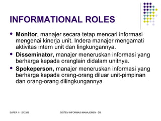 SUPER 111213389 SISTEM INFORMASI MANAJEMEN - D3
INFORMATIONAL ROLES
 Monitor, manajer secara tetap mencari informasi
mengenai kinerja unit. Indera manajer mengamati
aktivitas intern unit dan lingkungannya.
 Disseminator, manajer meneruskan informasi yang
berharga kepada oranglain didalam unitnya.
 Spokeperson, manajer meneruskan informasi yang
berharga kepada orang-orang diluar unit-pimpinan
dan orang-orang dilingkungannya
 