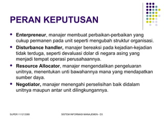 SUPER 111213389 SISTEM INFORMASI MANAJEMEN - D3
PERAN KEPUTUSAN
 Enterpreneur, manajer membuat perbaikan-perbaikan yang
cukup permanen pada unit seperti mengubah struktur organisasi.
 Disturbance handler, manajer bereaksi pada kejadian-kejadian
tidak terduga, seperti devaluasi dolar di negara asing yang
menjadi tempat operasi perusahaannya.
 Resource Allocator, manajer mengendalikan pengeluaran
unitnya, menentukan unti bawahannya mana yang mendapatkan
sumber daya.
 Negotiator, manajer menengahi perselisihan baik didalam
unitnya maupun antar unit dilingkungannya.
 