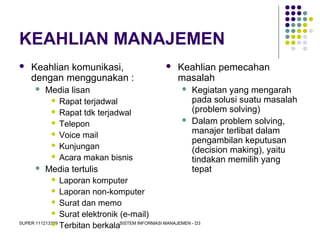 SUPER 111213389 SISTEM INFORMASI MANAJEMEN - D3
KEAHLIAN MANAJEMEN
 Keahlian komunikasi,
dengan menggunakan :
 Media lisan
 Rapat terjadwal
 Rapat tdk terjadwal
 Telepon
 Voice mail
 Kunjungan
 Acara makan bisnis
 Media tertulis
 Laporan komputer
 Laporan non-komputer
 Surat dan memo
 Surat elektronik (e-mail)
 Terbitan berkala
 Keahlian pemecahan
masalah
 Kegiatan yang mengarah
pada solusi suatu masalah
(problem solving)
 Dalam problem solving,
manajer terlibat dalam
pengambilan keputusan
(decision making), yaitu
tindakan memilih yang
tepat
 
