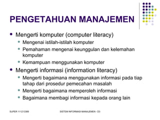 SUPER 111213389 SISTEM INFORMASI MANAJEMEN - D3
PENGETAHUAN MANAJEMEN
 Mengerti komputer (computer literacy)
 Mengenai istilah-istilah komputer
 Pemahaman mengenai keunggulan dan kelemahan
komputer
 Kemampuan menggunakan komputer
 Mengerti informasi (information literacy)
 Mengerti bagaimana menggunakan informasi pada tiap
tahap dari prosedur pemecahan masalah
 Mengerti bagaimana memperoleh informasi
 Bagaimana membagi informasi kepada orang lain
 