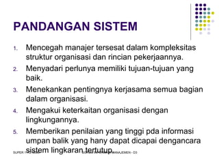 SUPER 111213389 SISTEM INFORMASI MANAJEMEN - D3
PANDANGAN SISTEM
1. Mencegah manajer tersesat dalam kompleksitas
struktur organisasi dan rincian pekerjaannya.
2. Menyadari perlunya memiliki tujuan-tujuan yang
baik.
3. Menekankan pentingnya kerjasama semua bagian
dalam organisasi.
4. Mengakui keterkaitan organisasi dengan
lingkungannya.
5. Memberikan penilaian yang tinggi pda informasi
umpan balik yang hany dapat dicapai dengancara
sistem lingkaran tertutup.
 