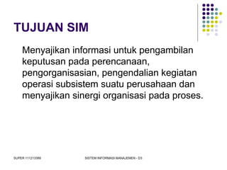SUPER 111213389 SISTEM INFORMASI MANAJEMEN - D3
TUJUAN SIM
Menyajikan informasi untuk pengambilan
keputusan pada perencanaan,
pengorganisasian, pengendalian kegiatan
operasi subsistem suatu perusahaan dan
menyajikan sinergi organisasi pada proses.
 