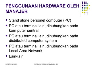SUPER 111213389 SISTEM INFORMASI MANAJEMEN - D3
PENGGUNAAN HARDWARE OLEH
MANAJER
 Stand alone personel computer (PC)
 PC atau terminal lain, dihubungkan pada
kom puter sentral
 PC atau terminal lain, dihubungkan pada
distributed computer system
 PC atau terminal lain, dihubungkan pada
Local Area Network
 Lain-lain
 