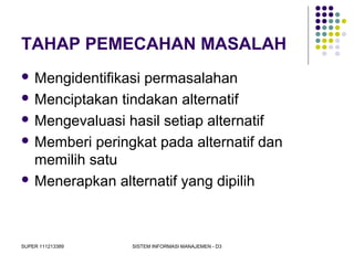 SUPER 111213389 SISTEM INFORMASI MANAJEMEN - D3
TAHAP PEMECAHAN MASALAH
 Mengidentifikasi permasalahan
 Menciptakan tindakan alternatif
 Mengevaluasi hasil setiap alternatif
 Memberi peringkat pada alternatif dan
memilih satu
 Menerapkan alternatif yang dipilih
 