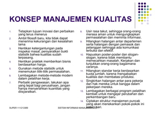 SUPER 111213389 SISTEM INFORMASI MANAJEMEN - D3
KONSEP MANAJEMEN KUALITAS
1. Tetapkan tujuan inovasi dan perbaikan
yang terus menerus
2. Ambil filosofi baru, kita tidak dapat
menerima kekurangan dan kesalahan
lama
3. Hentikan ketergantungan pada
inspeksi masal, persyaratkan bukti
statistik bahwa kualitas sudah
terpasang.
4. Hentikan praktek memberikan bisnis
berdasarkan harga.
5. Gunakan metode statistik untuk
menemukan titik-titik permasalahan.
6. Lembagakan metode-metode modern
dalam pelatihan kerja.
7. Perbaiki pengawasan, lakukan apa
yang tepat bagi perusahaan, jangan
hanya menyerahkan kuantitas yang
diisyaratkan.
8. Usir rasa takut, sehingga orang-orang
merasa aman untuk mengungkapkan
permasalahan dan meminta informasi.
9. Hilangkan halangan antar departemen
serta halangan dengan pemasok dan
pelanggan sehingga ada komunikasi
terbuka dan efektif.
10. Hapuskan poster-poster dan slogan-
slogan, karena tidak membantu
memecahkan masalah. Kerjakan dan
tunjukkan orang-orang bagaimana
caranya.
11. Hilangkan standar kerja berdasarkan
kuota jumlah, karena mengabaikan
kualitas dan membatasi produksi.
12. Singkirkan halangan antar para pekerja
dan hak mereka untuk bangga dalam
pekerjaan mereka.
13. Lembagakan berbagai program pelatihan
kembali untuk mengejar perubahan dan
perkembangan baru.
14. Ciptakan struktur manajemen puncak
yang akan menekankan pokok-pokok ini
setiap hari.
 