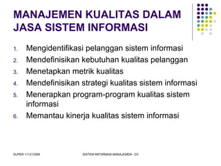 SUPER 111213389 SISTEM INFORMASI MANAJEMEN - D3
MANAJEMEN KUALITAS DALAM
JASA SISTEM INFORMASI
1. Mengidentifikasi pelanggan sistem informasi
2. Mendefinisikan kebutuhan kualitas pelanggan
3. Menetapkan metrik kualitas
4. Mendefinisikan strategi kualitas sistem informasi
5. Menerapkan program-program kualitas sistem
informasi
6. Memantau kinerja kualitas sistem informasi
 