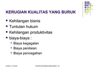 SUPER 111213389 SISTEM INFORMASI MANAJEMEN - D3
KERUGIAN KUALITAS YANG BURUK
 Kehilangan bisnis
 Tuntutan hukum
 Kehilangan produktivitas
 biaya-biaya :
 Biaya kegagalan
 Biaya penilaian
 Biaya pencegahan
 