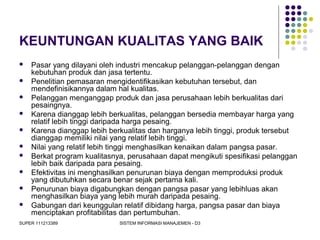 SUPER 111213389 SISTEM INFORMASI MANAJEMEN - D3
KEUNTUNGAN KUALITAS YANG BAIK
 Pasar yang dilayani oleh industri mencakup pelanggan-pelanggan dengan
kebutuhan produk dan jasa tertentu.
 Penelitian pemasaran mengidentifikasikan kebutuhan tersebut, dan
mendefinisikannya dalam hal kualitas.
 Pelanggan menganggap produk dan jasa perusahaan lebih berkualitas dari
pesaingnya.
 Karena dianggap lebih berkualitas, pelanggan bersedia membayar harga yang
relatif lebih tinggi daripada harga pesaing.
 Karena dianggap lebih berkualitas dan harganya lebih tinggi, produk tersebut
dianggap memiliki nilai yang relatif lebih tinggi.
 Nilai yang relatif lebih tinggi menghasilkan kenaikan dalam pangsa pasar.
 Berkat program kualitasnya, perusahaan dapat mengikuti spesifikasi pelanggan
lebih baik daripada para pesaing.
 Efektivitas ini menghasilkan penurunan biaya dengan memproduksi produk
yang dibutuhkan secara benar sejak pertama kali.
 Penurunan biaya digabungkan dengan pangsa pasar yang lebihluas akan
menghasilkan biaya yang lebih murah daripada pesaing.
 Gabungan dari keunggulan relatif dibidang harga, pangsa pasar dan biaya
menciptakan profitabilitas dan pertumbuhan.
 