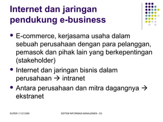 SUPER 111213389 SISTEM INFORMASI MANAJEMEN - D3
Internet dan jaringan
pendukung e-business
 E-commerce, kerjasama usaha dalam
sebuah perusahaan dengan para pelanggan,
pemasok dan pihak lain yang berkepentingan
(stakeholder)
 Internet dan jaringan bisnis dalam
perusahaan  intranet
 Antara perusahaan dan mitra dagangnya 
ekstranet
 