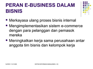 SUPER 111213389 SISTEM INFORMASI MANAJEMEN - D3
PERAN E-BUSINESS DALAM
BISNIS
 Merkayasa ulang proses bisnis internal
 Mengimplementasikan sistem e-commerce
dengan para pelanggan dan pemasok
mereka
 Meningkatkan kerja sama perusahaan antar
anggota tim bisnis dan kelompok kerja
 