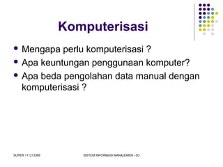 SUPER 111213389 SISTEM INFORMASI MANAJEMEN - D3
Komputerisasi
 Mengapa perlu komputerisasi ?
 Apa keuntungan penggunaan komputer?
 Apa beda pengolahan data manual dengan
komputerisasi ?
 