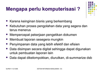 SUPER 111213389 SISTEM INFORMASI MANAJEMEN - D3
Mengapa perlu komputerisasi ?
 Karena keinginan bisnis yang berkembang
 Kebutuhan proses pengolahan data yang segera dan
terus menerus
 Mempercepat pekerjaan pengetikan dokumen
 Membuat laporan sesegera mungkin
 Penyimpanan data yang lebih efektif dan efisien
 Data disimpan secara digital sehingga dapat digunakan
untuk pembuatan laporan lain
 Data dapat dikelompokkan, diurutkan, di-summarize dsb
 