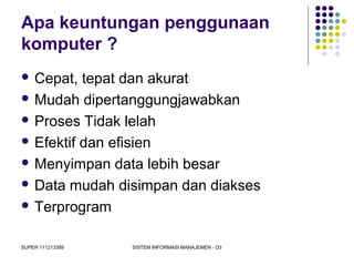 SUPER 111213389 SISTEM INFORMASI MANAJEMEN - D3
Apa keuntungan penggunaan
komputer ?
 Cepat, tepat dan akurat
 Mudah dipertanggungjawabkan
 Proses Tidak lelah
 Efektif dan efisien
 Menyimpan data lebih besar
 Data mudah disimpan dan diakses
 Terprogram
 