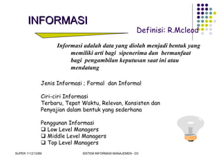 SUPER 111213389 SISTEM INFORMASI MANAJEMEN - D3
INFORMASIINFORMASI
Definisi: R.Mcleod
Informasi adalah data yang diolah menjadi bentuk yang
memiliki arti bagi sipenerima dan bermanfaat
bagi pengambilan keputusan saat ini atau
mendatang
Jenis Informasi ; Formal dan Informal
Ciri-ciri Informasi
Terbaru, Tepat Waktu, Relevan, Konsisten dan
Penyajian dalam bentuk yang sederhana
Penggunan Informasi
 Low Level Managers
 Middle Level Managers
 Top Level Managers
 
