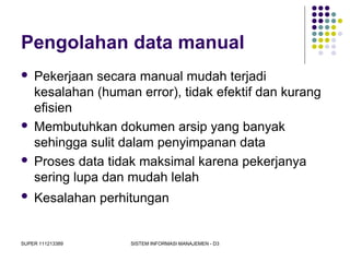 SUPER 111213389 SISTEM INFORMASI MANAJEMEN - D3
Pengolahan data manual
 Pekerjaan secara manual mudah terjadi
kesalahan (human error), tidak efektif dan kurang
efisien
 Membutuhkan dokumen arsip yang banyak
sehingga sulit dalam penyimpanan data
 Proses data tidak maksimal karena pekerjanya
sering lupa dan mudah lelah
 Kesalahan perhitungan
 