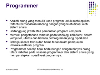 SUPER 111213389 SISTEM INFORMASI MANAJEMEN - D3
Programmer
 Adalah orang yang menulis kode program untuk suatu aplikasi
tertentu berdasarkan rancang bangun yang telah dibuat oleh
sistem analis
 Bertanggung jawab atas pembuatan program komputer
 Memiliki pengetahuan terbatas pada tehnologi komputer, sistem
komputer, utilitas dan bahasa pemrograman yang diperlukan
 Bekerja secara teknis dan harus tepat dalam pembuatan
instruksi-instruksi program
 Programmer bekerja tidak berhubungan dengan banyak orang
tetapi terbatas pada sesama programmer dan sistem analis yang
mempersiapkan spesifikasi programnya.
 
