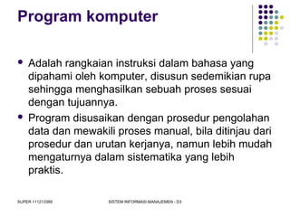 SUPER 111213389 SISTEM INFORMASI MANAJEMEN - D3
Program komputer
 Adalah rangkaian instruksi dalam bahasa yang
dipahami oleh komputer, disusun sedemikian rupa
sehingga menghasilkan sebuah proses sesuai
dengan tujuannya.
 Program disusaikan dengan prosedur pengolahan
data dan mewakili proses manual, bila ditinjau dari
prosedur dan urutan kerjanya, namun lebih mudah
mengaturnya dalam sistematika yang lebih
praktis.
 