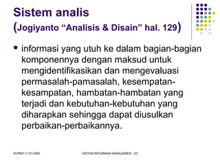 SUPER 111213389 SISTEM INFORMASI MANAJEMEN - D3
Sistem analis
(Jogiyanto “Analisis & Disain” hal. 129)
 informasi yang utuh ke dalam bagian-bagian
komponennya dengan maksud untuk
mengidentifikasikan dan mengevaluasi
permasalah-pamasalah, kesempatan-
kesampatan, hambatan-hambatan yang
terjadi dan kebutuhan-kebutuhan yang
diharapkan sehingga dapat diusulkan
perbaikan-perbaikannya.
 
