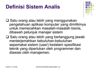 SUPER 111213389 SISTEM INFORMASI MANAJEMEN - D3
Definisi Sistem Analis
 Satu orang atau lebih yang menggunakan
pengetahuan aplikasi komputer yang dimilikinya
untuk memecahkan masalah-masalah bisnis,
dibawah petunjuk manajer sistem
 Satu orang atau lebih yang bertanggung jawab
menterjemahkan kebutuhan-kebutuhan
sepemakai sistem (user) kedalam spesifikasi
teknik yang diperlukan oleh programmer dan
diawasi oleh manajemen.
 