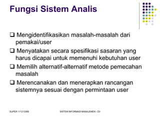 SUPER 111213389 SISTEM INFORMASI MANAJEMEN - D3
Fungsi Sistem Analis
 Mengidentifikasikan masalah-masalah dari
pemakai/user
 Menyatakan secara spesifikasi sasaran yang
harus dicapai untuk memenuhi kebutuhan user
 Memilih alternatif-alternatif metode pemecahan
masalah
 Merencanakan dan menerapkan rancangan
sistemnya sesuai dengan permintaan user
 