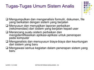 SUPER 111213389 SISTEM INFORMASI MANAJEMEN - D3
Tugas-Tugas Umum Sistem Analis
 Mengumpulkan dan menganalisis formulir, dokumen, file
yang berkaitan dengan sistem yang berjalan
 Menyusun dan menyajikan laporan perbaikan
(rekomendasi) dari sistem yang berjalan kepad user
 Merancang suatu sistem perbaikan dan
mengidentifikasikan aplikasi-aplikasi untuk penerapan
pada komputer
 Menganalisis dan menuyusun biaya-biaya dan keuntungan
dari sistem yang baru
 Mengawasi semua kegiatan dalam penerapan sistem yang
baru
 