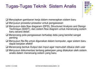 SUPER 111213389 SISTEM INFORMASI MANAJEMEN - D3
Tugas-Tugas Teknik Sistem Analis
 Menyiapkan gambaran kerja dalam menerapkan sistem baru
 Menyusun prosedur-prosedur untuk pengawasan
 Menyusun data flow diagaram (DFD), Structured Analysis and Design
Technique (SADT), dan sistem flow diagram untuk merancang sistem
baru secara detail.
 Merancang pola pengawasan terhadap data yang bersifat sangat
penting
 Menyusun file-file untuk digunakan dalam komputer, agar sistem baru
dapat berjalan efektif
 Merancang bentuk Output dan Input agar memudah dibaca oleh user
 Menyusun dokumentasi tentang pekerjaan yang dilakukan oleh sistem
analis dalam merancang sistem yang baru.
 
