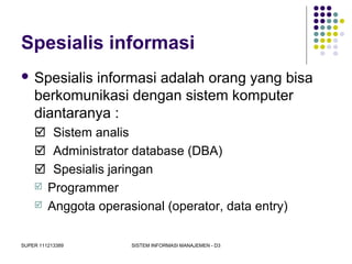 SUPER 111213389 SISTEM INFORMASI MANAJEMEN - D3
Spesialis informasi
 Spesialis informasi adalah orang yang bisa
berkomunikasi dengan sistem komputer
diantaranya :
 Sistem analis
 Administrator database (DBA)
 Spesialis jaringan
 Programmer
 Anggota operasional (operator, data entry)
 