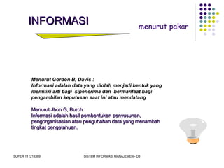 SUPER 111213389 SISTEM INFORMASI MANAJEMEN - D3
INFORMASIINFORMASI menurut pakar
Menurut Gordon B, Davis :
Informasi adalah data yang diolah menjadi bentuk yang
memiliki arti bagi sipenerima dan bermanfaat bagi
pengambilan keputusan saat ini atau mendatang
Menurut Jhon G, Burch :Menurut Jhon G, Burch :
Informasi adalah hasil pembentukan penyusunan,Informasi adalah hasil pembentukan penyusunan,
pengorganisasian atau pengubahan data yang menambahpengorganisasian atau pengubahan data yang menambah
tingkat pengetahuan.tingkat pengetahuan.
 