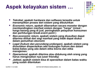 SUPER 111213389 SISTEM INFORMASI MANAJEMEN - D3
Aspek kelayakan sistem …
 Teknikal, apakah hardware dan software tersedia untuk
menampilkan proses dari sistem yang dibutuhkan
 Economic return, apakah dibenarkan secara moneter dengan
membandingkan manfaat sistem dengan “harga” (misal :
harga barang yang di jual, peningkatan pelayanan konsumen
dan perhitungan break-event point )
 Non-economic return, apakah sistem yang diusulkan dapat
diterima dilihat dari segi manfaat yang tidak dapat diukur
dalam pemulihan ekonomi
 Legal (hukum dan perundang-undangan), apakah sistem yang
diusulakan dioperasikan ada lindungan hukum dan dalam
batas-batas yang ada dalam etika bisnis dan etika
manajemen.
 Operasional, apakah diterima atau didukung oleh orang yang
harus mengerjakan nya (user friendly)
 Jadwal, apakah sistem bisa di operasikan dalam batas waktu
yang sudah ditentukan
 