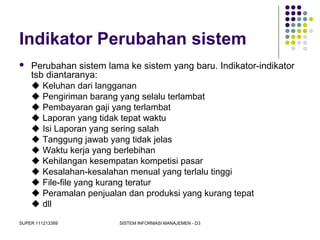 SUPER 111213389 SISTEM INFORMASI MANAJEMEN - D3
Indikator Perubahan sistem
 Perubahan sistem lama ke sistem yang baru. Indikator-indikator
tsb diantaranya:
 Keluhan dari langganan
 Pengiriman barang yang selalu terlambat
 Pembayaran gaji yang terlambat
 Laporan yang tidak tepat waktu
 Isi Laporan yang sering salah
 Tanggung jawab yang tidak jelas
 Waktu kerja yang berlebihan
 Kehilangan kesempatan kompetisi pasar
 Kesalahan-kesalahan menual yang terlalu tinggi
 File-file yang kurang teratur
 Peramalan penjualan dan produksi yang kurang tepat
 dll
 