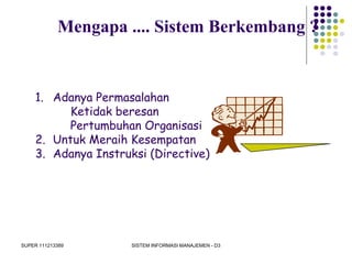 SUPER 111213389 SISTEM INFORMASI MANAJEMEN - D3
1. Adanya Permasalahan
Ketidak beresan
Pertumbuhan Organisasi
2. Untuk Meraih Kesempatan
3. Adanya Instruksi (Directive)
Mengapa .... Sistem Berkembang ?
 