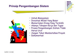 SUPER 111213389 SISTEM INFORMASI MANAJEMEN - D3
Prinsip Pengembangan Sistem
• Untuk Manajemen
• Investasi Modal Yang Besar
• Memerlukan Orang Yang Terdidik
• Adanya Tahapan Kerja dan Tugas
• Proses Pengembangan Sistem Tidak
Harus Urut
• Jangan Takut Membatalkan Proyek
• Dokumentasi
 