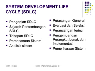 SUPER 111213389 SISTEM INFORMASI MANAJEMEN - D3
SYSTEM DEVELOPMENT LIFE
CYCLE (SDLC)
 Pengertian SDLC
 Sejarah Perkembangan
SDLC
 Tahapan SDLC
 Perencanaan Sistem
 Analisis sistem
 Peracangan General
 Evaluasi dan Seleksi
 Perancangan terinci
 Pengembangan
Perangkat Lunak dan
Implementasi
 Pemeliharaan Sistem
 